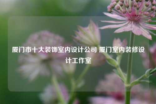 廈門市十大裝飾室內(nèi)設(shè)計(jì)公司 廈門室內(nèi)裝修設(shè)計(jì)工作室